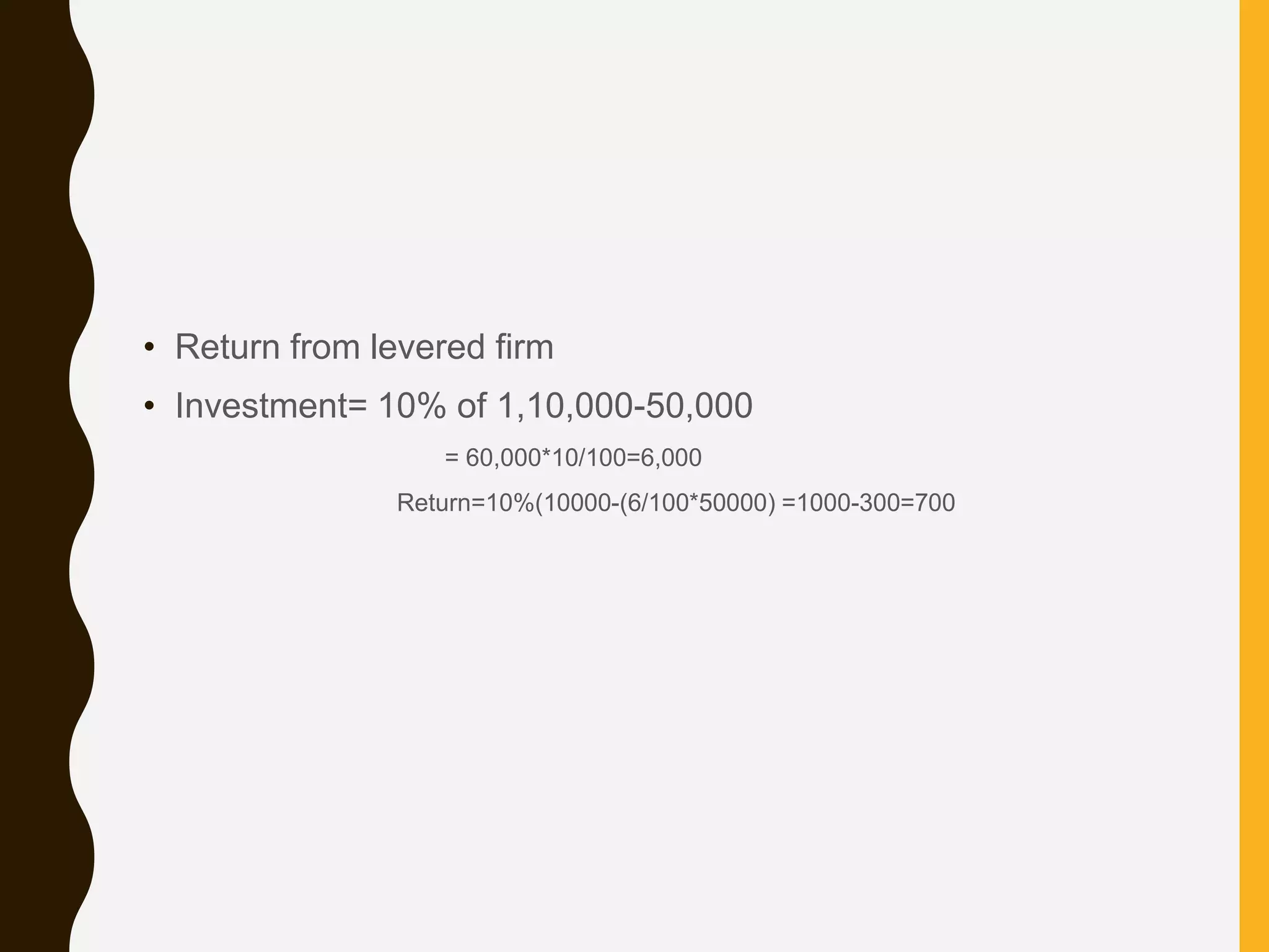 • Return from levered firm
• Investment= 10% of 1,10,000-50,000
= 60,000*10/100=6,000
Return=10%(10000-(6/100*50000) =1000-300=700
 