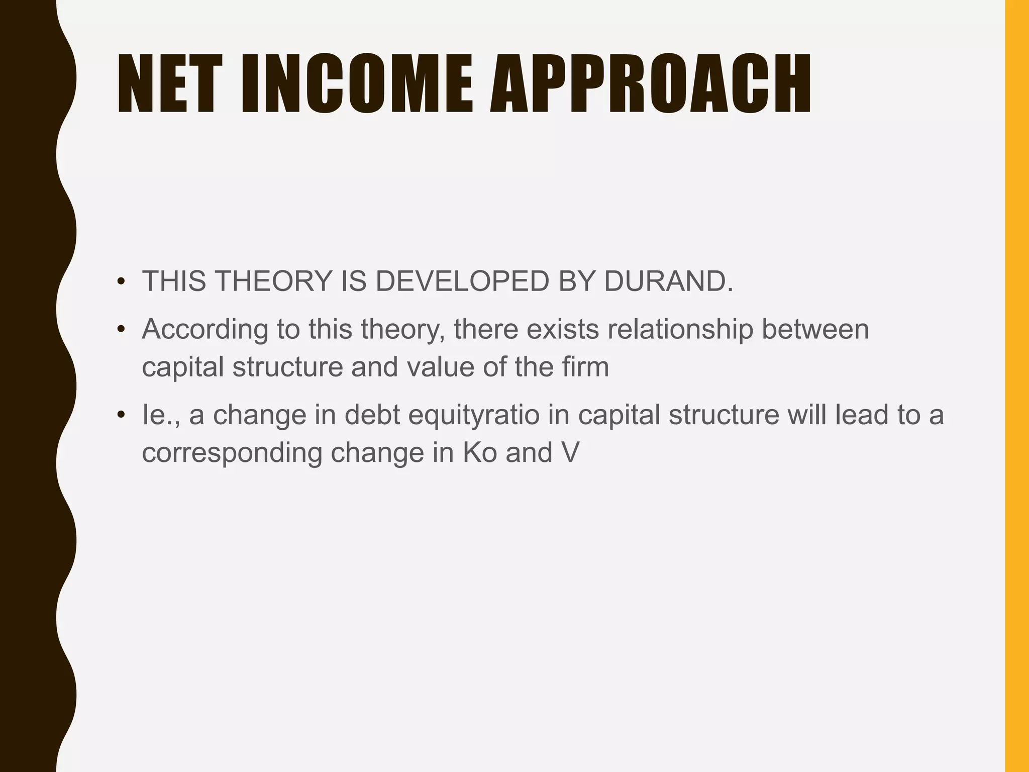 NET INCOME APPROACH
• THIS THEORY IS DEVELOPED BY DURAND.
• According to this theory, there exists relationship between
capital structure and value of the firm
• Ie., a change in debt equityratio in capital structure will lead to a
corresponding change in Ko and V
 