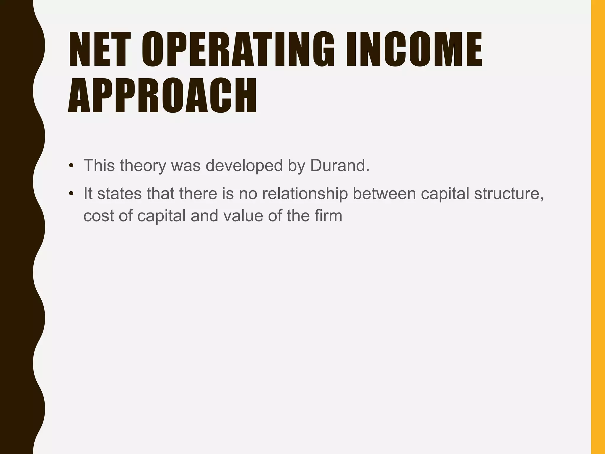 NET OPERATING INCOME
APPROACH
• This theory was developed by Durand.
• It states that there is no relationship between capital structure,
cost of capital and value of the firm
 