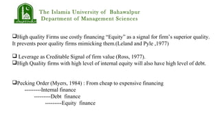 The Islamia University of Bahawalpur
Department of Management Sciences
High quality Firms use costly financing “Equity” as a signal for firm’s superior quality.
It prevents poor quality firms mimicking them.(Leland and Pyle ,1977)
 Leverage as Creditable Signal of firm value (Ross, 1977).
High Quality firms with high level of internal equity will also have high level of debt.
Pecking Order (Myers, 1984) : From cheap to expensive financing
---------Internal finance
---------Debt finance
---------Equity finance
 
