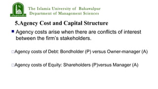 The Islamia University of Bahawalpur
Department of Management Sciences
5.Agency Cost and Capital Structure
 Agency costs arise when there are conflicts of interest
between the firm’s stakeholders.
Agency costs of Debt: Bondholder (P) versus Owner-manager (A)
Agency costs of Equity: Shareholders (P)versus Manager (A)
 