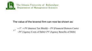 The Islamia University of Bahawalpur
Department of Management Sciences
The value of the levered firm can now be shown as:
= VU
+ PV (Interest Tax Shield) − PV (Financial Distress Costs)
−PV (Agency Costs of Debt)+PV (Agency Benefits of Debt)
V L
 
