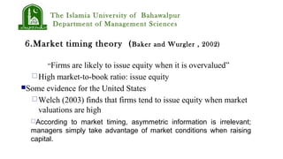The Islamia University of Bahawalpur
Department of Management Sciences
6.Market timing theory (Baker and Wurgler , 2002)
“Firms are likely to issue equity when it is overvalued”
High market-to-book ratio: issue equity
Some evidence for the United States
Welch (2003) finds that firms tend to issue equity when market
valuations are high
According to market timing, asymmetric information is irrelevant;
managers simply take advantage of market conditions when raising
capital.
 