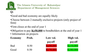 The Islamia University of Bahawalpur
Department of Management Sciences
Q:
•Good and bad economy are equally likely
•Choose between 2 mutually exclusive projects (only project of
firm)
•Firm closes at the end of year 1
•Obligation to pay Kc50,000 to bondholders at the end of year 1
 