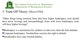 The Islamia University of Bahawalpur
Department of Management Sciences
3. Trade Off Theory (Myers1984)
“Other things being constant, firms that have higher bankruptcy costs should
have lower leverage and correspondingly firms with lower bankruptcy costs
will have higher leverage”.
Bankruptcy is a mechanism for creditors to take over when the firm defaults.
Corporate bankruptcy: Stockholders exercise the right to default.
Stockholders have only limited liability.
 