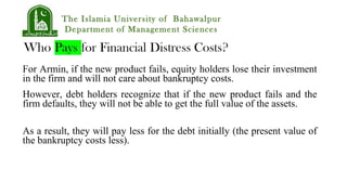 The Islamia University of Bahawalpur
Department of Management Sciences
For Armin, if the new product fails, equity holders lose their investment
in the firm and will not care about bankruptcy costs.
However, debt holders recognize that if the new product fails and the
firm defaults, they will not be able to get the full value of the assets.
As a result, they will pay less for the debt initially (the present value of
the bankruptcy costs less).
 