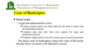 The Islamia University of Bahawalpur
Department of Management Sciences
 Direct costs
•  Legal and administrative costs
 Costly outside experts are often hired by the firm to assist with
the bankruptcy process
 Creditors may also hire their own experts for legal and
professional advice
 Creditors might need to wait for several years to receive payment
• The direct costs of bankruptcy reduce the value of the assets
that the firm’s investors will ultimately receive
 