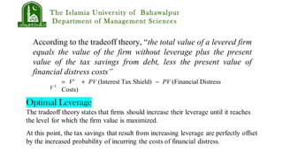 The Islamia University of Bahawalpur
Department of Management Sciences
According to the tradeoff theory, “the total value of a levered firm
equals the value of the firm without leverage plus the present
value of the tax savings from debt, less the present value of
financial distress costs”
= VU
+ PV (Interest Tax Shield) − PV (Financial Distress
Costs)V L
 