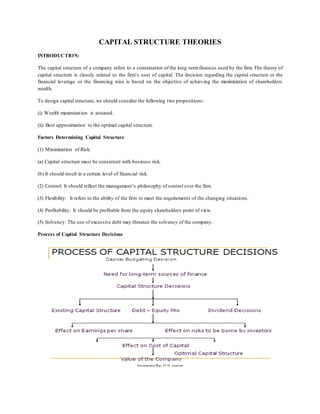 CAPITAL STRUCTURE THEORIES
INTRODUCTION:
The capital structure of a company refers to a containation of the long-termfinances used by the firm. The theory of
capital structure is closely related to the firm’s cost of capital. The decision regarding the capital structure or the
financial leverage or the financing wise is based on the objective of achieving the maximization of shareholders
wealth.
To design capital structure, we should consider the following two propositions:
(i) Wealth maximization is attained.
(ii) Best approximation to the optimal capital structure.
Factors Determining Capital Structure
(1) Minimization of Risk:
(a) Capital structure must be consistent with business risk.
(b) It should result in a certain level of financial risk.
(2) Control: It should reflect the management’s philosophy of control over the firm.
(3) Flexibility: It refers to the ability of the firm to meet the requirements of the changing situations.
(4) Profitability: It should be profitable from the equity shareholders point of view.
(5) Solvency: The use of excessive debt may threaten the solvency of the company.
Process of Capital Structure Decisions
 