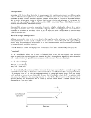 Arbitrage Process
According to M –M, two firms identical in all respects except their capital structure cannot have different market
values or different cost of capital. In case, these firms have different market values, the arbitrage will take place and
equilibrium in market values is restored in no time. Arbitrage process refers to switching of investment from one
firm to another. When market values are different, the investors will try to take advantage of it by selling their
securities with high market price and buying the securities with low market price. The use of debt by the investors is
known as personal leverage or homemade leverage.
Because of this arbitrage process, the market price of securities in higher valued market will come down and the
market price of securities in the lower valued market will go up, and this switching process is continued until the
equilibrium is established in the market values. So, M –M, argue that there is no possibility of different market
values for identical firms.
Reverse Working of Arbitrage Process
Arbitrage process also works in the reverse direction. Leverage has neither advantage nor disadvantage. If an
unlevered firm (with no debt capital) has higher market value than a levered firm (with debt capital) arbitrage
process works in reverse direction. Investors will try to switch their investments from unlevered firmto levered firm
so that equilibrium is established in no time.
Thus, M – M proved in terms of their proposition I that the value of the firm is not affected by debt-equity mix.
Proposition II
M – M’s proposition II defines cost of equity. According to them, for any firm in a given risk class, the cost of
equity is equal to the constant average cost of capital (Ko) plus a premium for the financial risk, which is equal to
debt – equity ratio times the spread between average cost and cost of debt. Thus, cost of equity is:
D
Ke = Ko + (Ko – Kd) x ------
S
Where, Ke = cost of equity
D/S = debt – equity ratio
M – M argue that Ko will not increase with the increase in the leverage, because the low – cost advantage of debt
capital will be exactly offset by the increase in the cost of equity as caused by increased risk to equity shareholders.
The crucial part of the M – M Thesis is that an excessive use of leverage will increase the risk to the debt holders
which results in an increase in cost of debt (Ko). However, this will not lead to a rise in Ko. M – M maintains that in
such a case Ke will increase at a decreasing rate or even it may decline. This is because of the reason that at an
increased leverage, the increased risk will be shared by the debt holders. Hence Ko remain constant. This is
illustrated in the Figure given below:
Ke
Ko
Cost of Capital
(percent)
Kd
O Leverage X
 