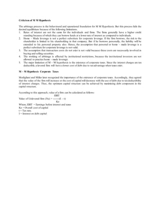 Criticism of M M Hypothesis
The arbitrage process is the behavioural and operational foundation for M M Hypothesis. But this process fails the
desired equilibrium because of the following limitations.
1. Rates of interest are not the same for the individuals and firms. The firms generally have a higher credit
standing because of which they can borrow funds at a lower rate of interest as compared to individuals.
2. Home – Made leverage is not a perfect substitute for corporate leverage. If the firm borrows, the risk to the
shareholder is limited to his shareholding in that company. But if he borrows personally, the liability will be
extended to his personal property also. Hence, the assumption that personal or home – made leverage is a
perfect substitute for corporate leverage is not valid.
3. The assumption that transaction costs do not exist is not valid because these costs are necessarily involved in
buying and selling securities.
4. The working of arbitrage is affected by institutional restrictions, because the institutional investors are not
allowed to practice home – made leverage.
5. The major limitation of M – M hypothesis is the existence of corporate taxes. Since the interest charges are tax
deductible, a levered firm will have a lower cost of debt due to taxadvantage when taxes exist.
M – M Hypothesis Corporate Taxes
Modigliani and Miller later recognized the importance of the existence of corporate taxes. Accordingly, they agreed
that the value of the firm will increase or the cost of capital will decrease with the use of debt due to taxdeductibility
of interest charges. Thus, the optimum capital structure can be achieved by maximising debt component in the
capital structure.
According to this approach, value of a firm can be calculated as follows:
EBIT
Value of Unlevered firm (Vu) = --------(I - t)
Ko
Where, EBIT = Earnings before interest and taxes
Ko = Overall cost of capital
t = Tax rate.
I = Interest on debt capital
 