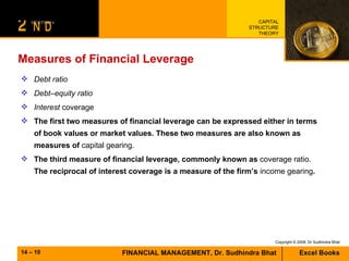 Measures of Financial Leverage Debt ratio Debt–equity ratio Interest  coverage The first two measures of financial leverage can be expressed either in terms of book values or market values. These two measures are also known as  measures of  capital gearing. The third measure of financial leverage, commonly known as  coverage ratio.  The reciprocal of interest coverage is a measure of the firm’s  income gearing .   