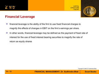 Financial Leverage  financial leverage is the ability of the firm to use fixed financial charges to magnify the effects of changes in EBIT on the firm’s earnings per share.  In other words, financial leverage may be defined as the payment of fixed rate of interest for the use of fixed interest bearing securities to magnify the rate of return as equity shares  