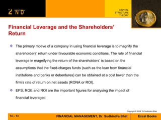 Financial Leverage and the Shareholders’ Return The primary motive of a company in using financial leverage is to magnify the shareholders’ return under favourable economic conditions. The role of financial leverage in magnifying the return of the shareholders’ is based on the assumptions that the fixed-charges funds (such as the loan from financial institutions and banks or debentures) can be obtained at a cost lower than the firm’s rate of return on net assets (RONA or ROI). EPS, ROE and ROI are the important figures for analysing the impact of financial leveraged 