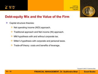 Debt-equity Mix and the Value of the Firm Capital structure theories:  Net operating income (NOI) approach. Traditional approach and Net income (NI) approach. MM hypothesis with and without corporate tax. Miller’s hypothesis with corporate and personal taxes. Trade-off theory: costs and benefits of leverage. 