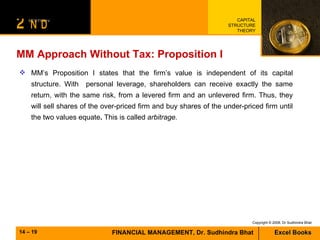 MM Approach Without Tax: Proposition I MM’s Proposition I states that the firm’s value is independent of its capital structure. With  personal leverage, shareholders can receive exactly the same return, with the same risk, from a levered firm and an unlevered firm. Thus, they will sell shares of the over-priced firm and buy shares of the under-priced firm until the two values equate .  This is called  arbitrage. 