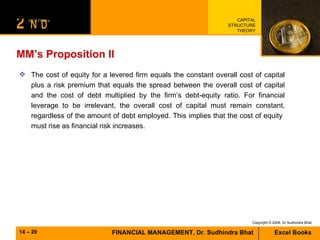 MM’s Proposition II The cost of equity for a levered firm equals the constant overall cost of capital plus a risk premium that equals the spread between the overall cost of capital and the cost of debt multiplied by the firm’s debt-equity ratio. For financial leverage to be irrelevant, the overall cost of capital must remain constant, regardless of the amount of debt employed. This implies that the cost of equity  must rise as financial risk increases. 