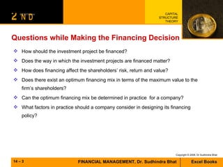 Questions while Making the Financing Decision How should the investment project be financed? Does the way in which the investment projects are financed matter? How does financing affect the shareholders’ risk, return and value? Does there exist an optimum financing mix in terms of the maximum value to the firm’s shareholders? Can the optimum financing mix be determined in practice  for a company? What factors in practice should a company consider in designing its financing policy? 