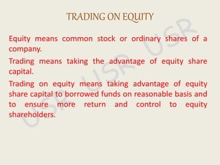 Equity means common stock or ordinary shares of a
company.
Trading means taking the advantage of equity share
capital.
Trading on equity means taking advantage of equity
share capital to borrowed funds on reasonable basis and
to ensure more return and control to equity
shareholders.
TRADING ON EQUITY
 