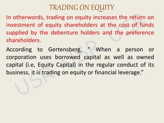 In otherwords, trading on equity increases the return on
investment of equity shareholders at the cost of funds
supplied by the debenture holders and the preference
shareholders.
According to Gertensberg, “ When a person or
corporation uses borrowed capital as well as owned
capital (i.e, Equity Capital) in the regular conduct of its
business, it is trading on equity or financial leverage.”
TRADING ON EQUITY
 