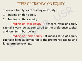 There are two types of Trading on Equity:
1. Trading on thin equity
2. Trading on thick equity
Trading on thin equity : It means ratio of Equity
capital is very low as compared to the preference capital
and long term borrowings.
Trading on thick equity : It means ratio of Equity
capital is large as compared to the preference capital and
long term borrowings.
TYPES OF TRADING ON EQUITY
 