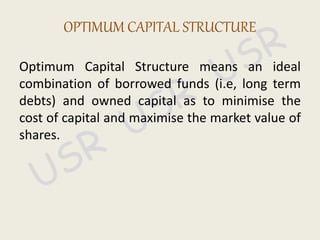 Optimum Capital Structure means an ideal
combination of borrowed funds (i.e, long term
debts) and owned capital as to minimise the
cost of capital and maximise the market value of
shares.
OPTIMUM CAPITAL STRUCTURE
 