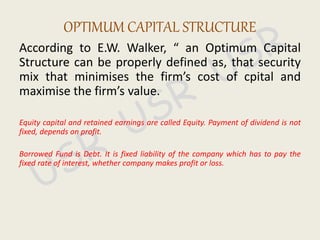 According to E.W. Walker, “ an Optimum Capital
Structure can be properly defined as, that security
mix that minimises the firm’s cost of cpital and
maximise the firm’s value.
Equity capital and retained earnings are called Equity. Payment of dividend is not
fixed, depends on profit.
Borrowed Fund is Debt. It is fixed liability of the company which has to pay the
fixed rate of interest, whether company makes profit or loss.
OPTIMUM CAPITAL STRUCTURE
 