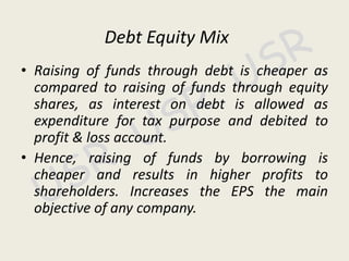 Debt Equity Mix
• Raising of funds through debt is cheaper as
compared to raising of funds through equity
shares, as interest on debt is allowed as
expenditure for tax purpose and debited to
profit & loss account.
• Hence, raising of funds by borrowing is
cheaper and results in higher profits to
shareholders. Increases the EPS the main
objective of any company.
 
