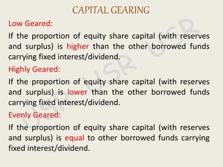 Low Geared:
If the proportion of equity share capital (with reserves
and surplus) is higher than the other borrowed funds
carrying fixed interest/dividend.
Highly Geared:
If the proportion of equity share capital (with reserves
and surplus) is lower than the other borrowed funds
carrying fixed interest/dividend.
Evenly Geared:
If the proportion of equity share capital (with reserves
and surplus) is equal to other borrowed funds carrying
fixed interest/dividend.
CAPITAL GEARING
 