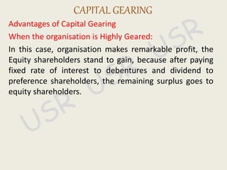 Advantages of Capital Gearing
When the organisation is Highly Geared:
In this case, organisation makes remarkable profit, the
Equity shareholders stand to gain, because after paying
fixed rate of interest to debentures and dividend to
preference shareholders, the remaining surplus goes to
equity shareholders.
CAPITAL GEARING
 