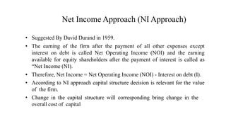 Net Income Approach (NI Approach)
• Suggested By David Durand in 1959.
• The earning of the firm after the payment of all other expenses except
interest on debt is called Net Operating Income (NOI) and the earning
available for equity shareholders after the payment of interest is called as
“Net Income (NI).
• Therefore, Net Income = Net Operating Income (NOI) - Interest on debt (I).
• According to NI approach capital structure decision is relevant for the value
of the firm.
• Change in the capital structure will corresponding bring change in the
overall cost of capital
 