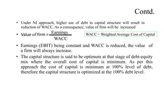 • Under NI approach, higher use of debt in capital structure will result in
reduction of WACC. As a consequence, value of firm will be increased
• Value of firm = Earnings
WACC
• Earnings (EBIT) being constant and WACC is reduced, the value of
a firm will always increase.
• The capital structure is said to be optimum at that stage of debt-equity
mix where the overall cost of capital is minimum. As per this
approach the cost of capital is minimum at 100% level of debt,
therefore the capital structure is optimized at the 100% debt level.
WACC= Weighted Average Cost of Capital
Contd.
 