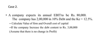 Case 2.
• A company expects its annual EBITto be Rs. 80,000.
The company has 2,00,000 in 10% Debt and the Ke = 12.5%.
– Calculate Value of firm and Overall cost of capital
–If the company Increase the debt content to Rs. 3,00,000
(Assume that there is no change in Profit)
 