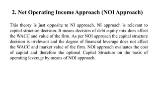 2. Net Operating IncomeApproach (NOI Approach)
This theory is just opposite to NI approach. NI approach is relevant to
capital structure decision. It means decision of debt equity mix does affect
the WACC and value of the firm. As per NOI approach the capital structure
decision is irrelevant and the degree of financial leverage does not affect
the WACC and market value of the firm. NOI approach evaluates the cost
of capital and therefore the optimal Capital Structure on the basis of
operating leverage by means of NOI approach.
 