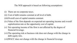 The NOI approach is based on following assumptions:
(i) There are no corporate taxes.
(ii) Cost of debt remains constant at all level of debt.
(iii)Overall cost of capital remains constant.
(iv) Value of the firm depends on expected net operating income and overall
capitalization rate or the opportunity cost of capital.
(v) Net operating income of the firm is not affected by the degree of
financial leverage.
(vi) The operating risk or business risk does not change with the change in
debt equity mix.
(vii)WACC does not change with the change in financial leverage
 