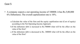 Case 5
• A company expects a net operating income of 100000. it has Rs.5,00,000
6% Debentures. The overall capitalization rate is 10%.
a.Calculate the value of the firm and the equity capitlization rate (Cost of equity)
according to the Net Operating Income Approach.
b.If the debenture debt is increased to Rs.700000 what will be the effect on the
value of the firm?
c.If the debenture debt is decreased to Rs. 300000 what will be the effect on the
value of the firm?
 