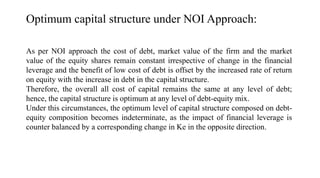 As per NOI approach the cost of debt, market value of the firm and the market
value of the equity shares remain constant irrespective of change in the financial
leverage and the benefit of low cost of debt is offset by the increased rate of return
on equity with the increase in debt in the capital structure.
Therefore, the overall all cost of capital remains the same at any level of debt;
hence, the capital structure is optimum at any level of debt-equity mix.
Under this circumstances, the optimum level of capital structure composed on debt-
equity composition becomes indeterminate, as the impact of financial leverage is
counter balanced by a corresponding change in Ke in the opposite direction.
Optimum capital structure under NOI Approach:
 