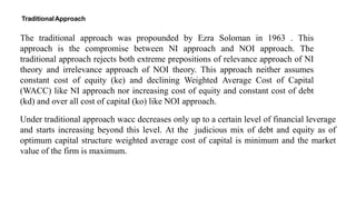 The traditional approach was propounded by Ezra Soloman in 1963 . This
approach is the compromise between NI approach and NOI approach. The
traditional approach rejects both extreme prepositions of relevance approach of NI
theory and irrelevance approach of NOI theory. This approach neither assumes
constant cost of equity (ke) and declining Weighted Average Cost of Capital
(WACC) like NI approach nor increasing cost of equity and constant cost of debt
(kd) and over all cost of capital (ko) like NOI approach.
TraditionalApproach
Under traditional approach wacc decreases only up to a certain level of financial leverage
and starts increasing beyond this level. At the judicious mix of debt and equity as of
optimum capital structure weighted average cost of capital is minimum and the market
value of the firm is maximum.
 