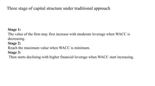Stage 1:
The value of the firm may first increase with moderate leverage when WACC is
decreasing.
Stage 2:
Reach the maximum value when WACC is minimum.
Stage 3:
Then starts declining with higher financial leverage when WACC start increasing.
Three stage of capital structure under traditional approach
 