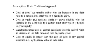 Assumptions Under Traditional Approach
• Cost of debt (kd) remains stable with an increase in the debt
ratio to a certain limit after which it begins to grow.
• Cost of equity (ke) remains stable or grows slightly with an
increase in the debt ratio to a certain limit after which it begins
to grow rapidly.
• Weighted average cost of capital decreases to some degree with
an increase in the debt ratio and then begins to grow.
• Cost of equity is larger than the cost of debt at any capital
structure, i.e., ke>kd at any value of debt ratio.
 