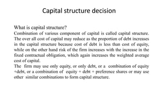 Capital structure decision
What is capital structure?
Combination of various component of capital is called capital structure.
The over all cost of capital may reduce as the proportion of debt increases
in the capital structure because cost of debt is less than cost of equity,
while on the other hand risk of the firm increases with the increase in the
fixed contractual obligation, which again increases the weighted average
cost of capital.
The firm may use only equity, or only debt, or a combination of equity
+debt, or a combination of equity + debt + preference shares or may use
other similar combinations to form capital structure.
 