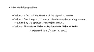 • MM Model proposition
– Value of a firm is independent of the capital structure.
– Value of firm is equal to the capitalized value of operating income
(i.e. EBIT) by the appropriate rate (i.e. WACC).
– Value of Firm = Mkt. Value of Equity + Mkt. Value of Debt
= Expected EBIT / Expected WACC
 