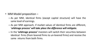 • MM Model proposition –
– As per MM, identical firms (except capital structure) will have the
same level of earnings.
– As per MM approach, if market values of identical firms are different,
‘arbitrage process’ will take place the difference will mitigate.
– In the ‘arbitrage process’ investors will switch their securities between
identical firms (from levered firms to un-levered firms) and receive the
same returns from both firms.
 