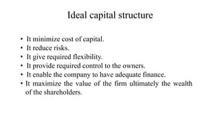 Ideal capital structure
• It minimize cost of capital.
• It reduce risks.
• It give required flexibility.
• It provide required control to the owners.
• It enable the company to have adequate finance.
• It maximize the value of the firm ultimately the wealth
of the shareholders.
 