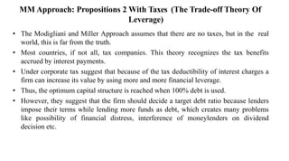 MM Approach: Propositions 2 With Taxes (The Trade-off Theory Of
Leverage)
• The Modigliani and Miller Approach assumes that there are no taxes, but in the real
world, this is far from the truth.
• Most countries, if not all, tax companies. This theory recognizes the tax benefits
accrued by interest payments.
• Under corporate tax suggest that because of the tax deductibility of interest charges a
firm can increase its value by using more and more financial leverage.
• Thus, the optimum capital structure is reached when 100% debt is used.
• However, they suggest that the firm should decide a target debt ratio because lenders
impose their terms while lending more funds as debt, which creates many problems
like possibility of financial distress, interference of moneylenders on dividend
decision etc.
 