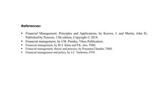References:
 Financial Management: Principles and Applications, by Keown, J. and Martin, John D.,
Published by Pearson, 13th edition, Copyright © 2018.
 Financial management, by I.M. Pandey, Vikas Publication..
 Financial management, by M.Y. Khan and P.K. Jain, TMH.
 Financial management, theory and practice, by Prasanna Chandra, TMH.
 Financial management and policy, by J.C. Vanhorne, PTH
 