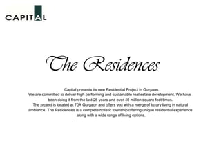The Residences
                     Capital presents its new Residential Project in Gurgaon.
We are committed to deliver high performing and sustainable real estate development. We have
           been doing it from the last 26 years and over 40 million square feet times.
  The project is located at 70A Gurgaon and offers you with a merge of luxury living in natural
ambiance. The Residences is a complete holistic township offering unique residential experience
                             along with a wide range of living options.
 