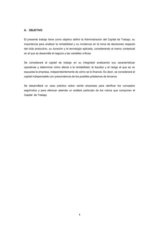 A. OBJETIVO
El presente trabajo tiene como objetivo definir la Administración del Capital de Trabajo, su
importancia para analizar la rentabilidad y su incidencia en la toma de decisiones respecto
del ciclo productivo, su duración y la tecnología aplicada, considerando el marco contextual
en el que se desarrolla el negocio y las variables críticas.
Se considerará al capital de trabajo en su integridad analizando sus características
operativas y determinar cómo afecta a la rentabilidad, la liquidez y el riesgo al que se ve
expuesta la empresa, independientemente de cómo se lo financie. Es decir, se considerará el
capital indispensable con prescindencia de los posibles préstamos de terceros.
Se desarrollará un caso práctico sobre veinte empresas para clarificar los conceptos
esgrimidos y para efectuar además un análisis particular de los rubros que componen el
Capital de Trabajo.
1
 