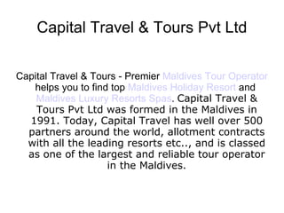 Capital Travel & Tours Pvt Ltd
Capital Travel & Tours - Premier Maldives Tour Operator
helps you to find top Maldives Holiday Resort and
Maldives Luxury Resorts Spas. Capital Travel &
Tours Pvt Ltd was formed in the Maldives in
1991. Today, Capital Travel has well over 500
partners around the world, allotment contracts
with all the leading resorts etc.., and is classed
as one of the largest and reliable tour operator
in the Maldives.
 