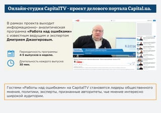 Онлайн-студия CapitalTV — проект делового портала Capital.ua
В рамках проекта выходит
информационно- аналитическая
программа «Работа над ошибками»
с известным ведущим и экспертом
Дмитрием Джангировым
Гостями «Работы над ошибками» на CapitalTV становятся лидеры общественного
мнения, политики, эксперты, признанные авторитеты, чье мнение интересно
широкой аудитории.
Периодичность программы:
4-5 выпусков в неделю
Длительность каждого выпуска:
30 мин.
 